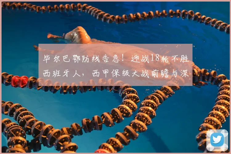 毕尔巴鄂防线告急！迎战18轮不胜西班牙人，西甲保级大战前瞻与深度解析