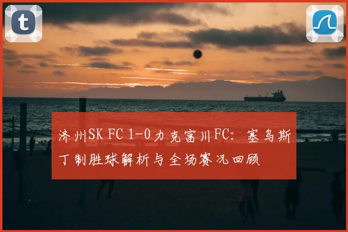 济州SK FC 1-0力克富川FC：塞乌斯丁制胜球解析与全场赛况回顾