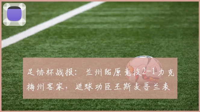 足协杯战报：兰州陇原竞技2-1力克梅州客家，进球功臣王斯麦吾兰表现解析