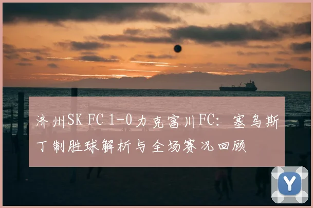 济州SK FC 1-0力克富川FC：塞乌斯丁制胜球解析与全场赛况回顾