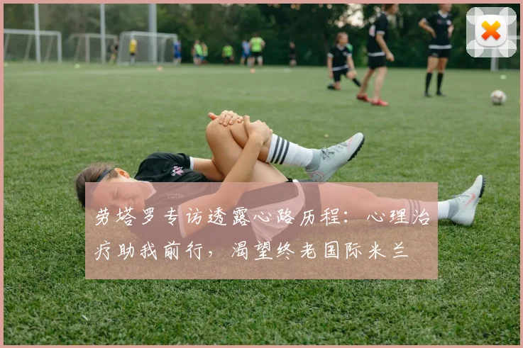 劳塔罗专访透露心路历程:心理治疗助我前行,渴望终老国际米兰