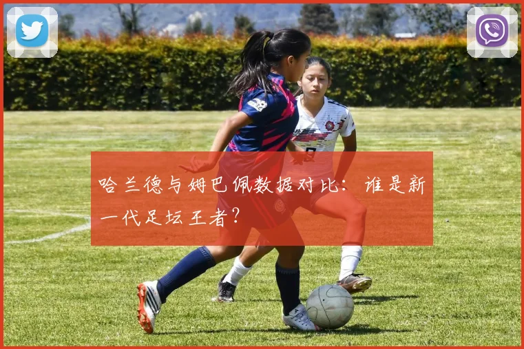 哈兰德与姆巴佩数据对比:谁是新一代足坛王者?