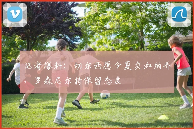 记者爆料：切尔西愿今夏卖加纳乔，罗森尼尔持保留态度
