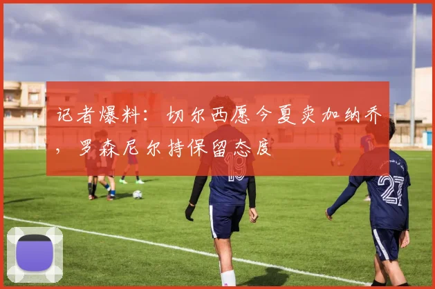记者爆料:切尔西愿今夏卖加纳乔,罗森尼尔持保留态度