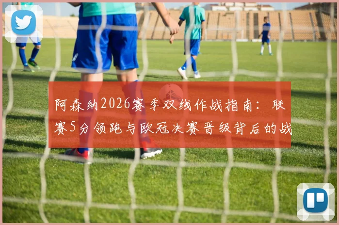阿森纳2026赛季双线作战指南：联赛5分领跑与欧冠决赛晋级背后的战术与体能分配分析