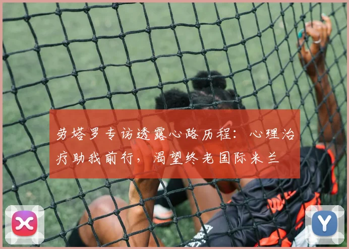 劳塔罗专访透露心路历程：心理治疗助我前行，渴望终老国际米兰