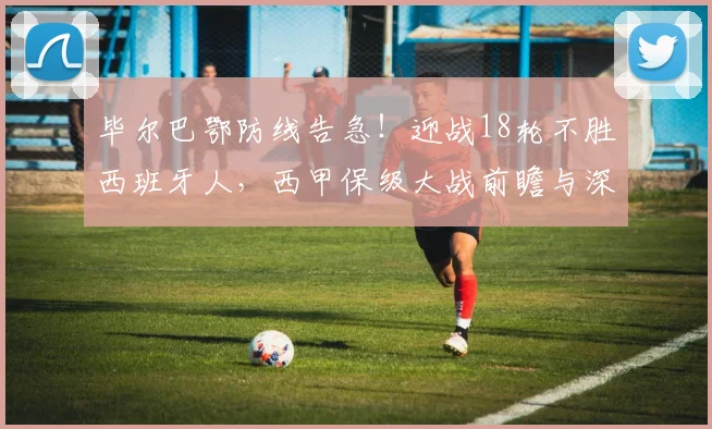 毕尔巴鄂防线告急!迎战18轮不胜西班牙人,西甲保级大战前瞻与深度解析